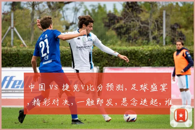 中国 vs 捷克v比分预测,足球盛宴,精彩对决,一触即发,悬念迭起,谁将问鼎