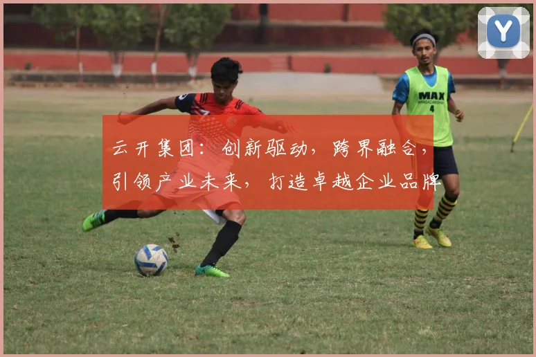云开集团：创新驱动，跨界融合，引领产业未来，打造卓越企业品牌三步曲