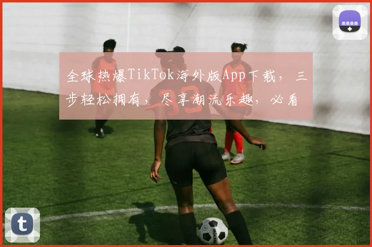全球热爆TikTok海外版App下载，三步轻松拥有，尽享潮流乐趣，必看攻略，必下载