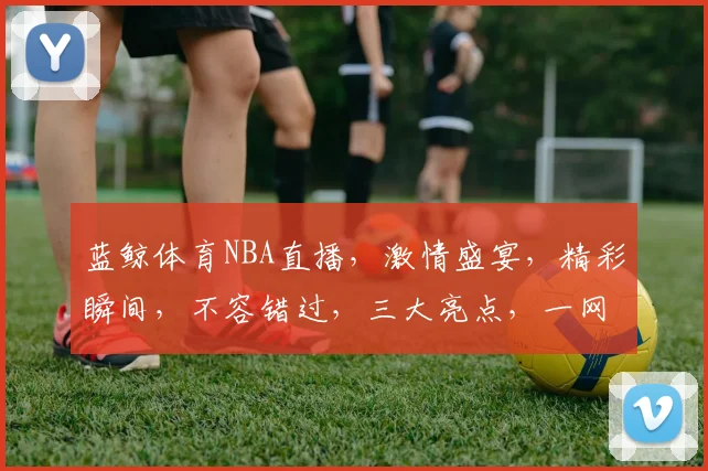 蓝鲸体育NBA直播，激情盛宴，精彩瞬间，不容错过，三大亮点，一网打尽